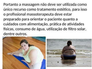 Portanto a massagem não deve ser utilizada como
único recurso como tratamento estético, para isso
o profissional massoterapeuta deve estar
preparado para orientar o paciente quanto a
cuidados com alimentação, prática de atividades
físicas, consumo de água, utilização de filtro solar,
dentre outros.
 