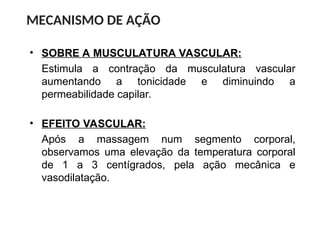 • SOBRE A MUSCULATURA VASCULAR:
Estimula a contração da musculatura vascular
aumentando a tonicidade e diminuindo a
permeabilidade capilar.
MECANISMO DE AÇÃO
• EFEITO VASCULAR:
Após a massagem num segmento corporal,
observamos uma elevação da temperatura corporal
de 1 a 3 centígrados, pela ação mecânica e
vasodilatação.
 