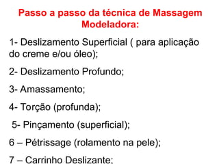 Passo a passo da técnica de Massagem
Modeladora:
1- Deslizamento Superficial ( para aplicação
do creme e/ou óleo);
2- Deslizamento Profundo;
3- Amassamento;
4- Torção (profunda);
5- Pinçamento (superficial);
6 – Pétrissage (rolamento na pele);
7 – Carrinho Deslizante;
 