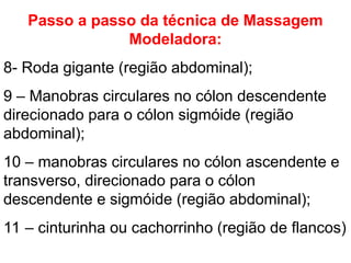 Passo a passo da técnica de Massagem
Modeladora:
8- Roda gigante (região abdominal);
9 – Manobras circulares no cólon descendente
direcionado para o cólon sigmóide (região
abdominal);
10 – manobras circulares no cólon ascendente e
transverso, direcionado para o cólon
descendente e sigmóide (região abdominal);
11 – cinturinha ou cachorrinho (região de flancos)
 