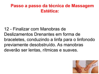 Passo a passo da técnica de Massagem
Estética:
12 - Finalizar com Manobras de
Deslizamentos Drenantes em forma de
braceletes, conduzindo a linfa para o linfonodo
previamente desobstruído. As manobras
deverão ser lentas, rítmicas e suaves.
 