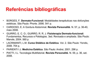 Referências bibliográficas
• BORGES, F. Dermato-Funcional: Modalidades terapêuticas nas disfunções
estéticas. São Paulo: Phorte. 2006. 541 p.
• CARDOSO, E. A Gordura Abdominal. Revista Personalité. N. 57, p. 36-40,
maio 2008.
• GUIRRO, E. C. O.; GUIRRO, R. R. J. Fisioterapia Dermato-funcional:
Fundamentos, Recursos e Patologias. 3ed. Revisada e ampliada. São Paulo:
Manole, 2004. 560 p.
• LACRIMANTI, L.M. Curso Didático de Estética. Vol. 2. São Paulo: Yendis,
2008. 704 p.
• PARIENTI I.J. Medicina Estética. São Paulo: Andrei, 2001. 296 p.
• PIATTI, I.L. Tecnologia Multifatorial. Revista Personalité. N. 59, p. 36, set.
2008.
 