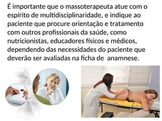 É importante que o massoterapeuta atue com o
espírito de multidisciplinaridade, e indique ao
paciente que procure orientação e tratamento
com outros profissionais da saúde, como
nutricionistas, educadores físicos e médicos,
dependendo das necessidades do paciente que
deverão ser avaliadas na ficha de anamnese.
 