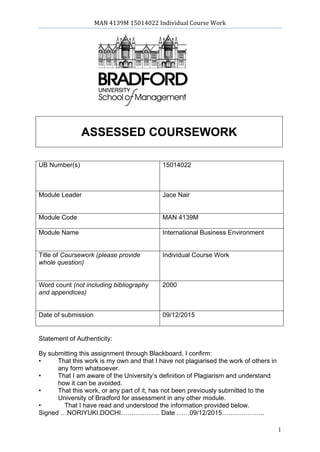 MAN 4139M 15014022 Individual Course Work
December 9, 2015
1
ASSESSED COURSEWORK
UB Number(s) 15014022
Module Leader Jace Nair
Module Code MAN 4139M
Module Name International Business Environment
Title of Coursework (please provide
whole question)
Individual Course Work
Word count (not including bibliography
and appendices)
2000
Date of submission 09/12/2015
Statement of Authenticity:
By submitting this assignment through Blackboard, I confirm:
• That this work is my own and that I have not plagiarised the work of others in
any form whatsoever.
• That I am aware of the University’s definition of Plagiarism and understand
how it can be avoided.
• That this work, or any part of it, has not been previously submitted to the
University of Bradford for assessment in any other module.
• That I have read and understood the information provided below.
Signed …NORIYUKI.DOCHI……………… Date ……09/12/2015………………..
 