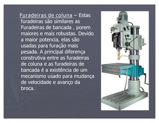 Furadeiras de coluna Estas
furadeiras são similares as
Furadeiras de bancada , porem
maiores e mais robustas. Devido
a maior potencia, elas são
usadas para furação mais
pesada. A principal diferença
construtiva entre as furadeiras
de coluna e as furadeiras de
bancada é a existência de um
mecanismo usado para mudança
de velocidade e avanço da
broca.
 