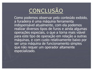 CONCLUSÃO
Como podemos observar pelo conteúdo exibido,
a furadeira é uma máquina ferramenta
indispensável atualmente, com ela podemos
realizar diversos tipos de furos e ainda algumas
operações especiais, o que a torna mais viável
para este tipo de operação em relação a outras
máquinas, e com custo relativamente baixo por
ser uma máquina de funcionamento simples
que não requer um operador altamente
especializado.
 