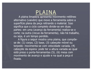 PLAINA
     A plaina limadora apresenta movimento retilíneo
alternativo (vaivém) que move a ferramenta sobre a
superfície plana da peça retirando o material. Isso
significa que o ciclo completo divide-se em duas
                               divide-
partes: em uma (avanço da ferramenta) realiza-se o
                                          realiza-
corte; na outra (recuo da ferramenta), não há trabalho,
ou seja, é um tempo perdido.
    A figura a seguir mostra uma plaina, que compõe-
                                               compõe-
se de: (1) corpo, (2) base, (3) cabeçote móvel ou
torpedo: movimenta-se com velocidade variada, (4)
          movimenta-
cabeçote da espera: pode ter a altura variada ao qual
está preso o porta-ferramentas (5), (6) mesa com
              porta-
movimento de avanço e ajuste e na qual a peça é
fixada.
 