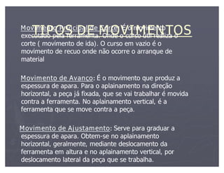 TIPOS DE MOVIMENTOS
Movimento Principal de Corte: É o movimento
                           Corte:
executado pela ferramenta. Onde o curso útil realiza o
corte ( movimento de ida). O curso em vazio é o
movimento de recuo onde não ocorre o arranque de
material

Movimento de Avanço: É o movimento que produz a
espessura de apara. Para o aplainamento na direção
horizontal, a peça já fixada, que se vai trabalhar é movida
contra a ferramenta. No aplainamento vertical, é a
ferramenta que se move contra a peça.
                                   peça.

Movimento de Ajustamento: Serve para graduar a
espessura de apara. Obtem-se no aplainamento
                    Obtem-
horizontal, geralmente, mediante deslocamento da
ferramenta em altura e no aplainamento vertical, por
deslocamento lateral da peça que se trabalha.
 