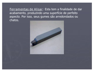 Ferramentas de Alisar: Esta tem a finalidade de dar
                   Alisar:
acabamento, produzindo uma superfície de perfeito
aspecto. Por isso, seus gumes são arredondados ou
chatos.
 