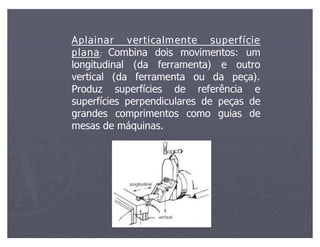 Aplainar verticalmente superfície
plana: Combina dois movimentos: um
longitudinal (da ferramenta) e outro
vertical (da ferramenta ou da peça).
Produz superfícies de referência e
superfícies perpendiculares de peças de
grandes comprimentos como guias de
mesas de máquinas.
 