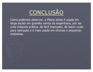 CONCLUSÃO
Como podemos observar, a Plaina ainda é usada em
larga escala em grandes ramos da engenharia, por ser
uma máquina prática, de fácil manuseio, de baixo custo
para operação e é mais usada em oficinas e pequenas
indústrias.
 