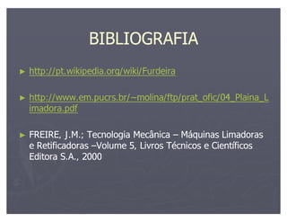 BIBLIOGRAFIA
http://pt.wikipedia.org/wiki/Furdeira

http://www.em.pucrs.br/~molina/ftp/prat_ofic/04_Plaina_L
imadora.pdf

FREIRE, J.M.; Tecnologia Mecânica Máquinas Limadoras
e Retificadoras Volume 5, Livros Técnicos e Científicos
Editora S.A., 2000
 