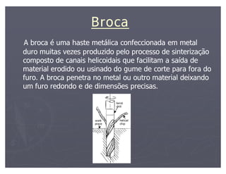 Broca
A broca é uma haste metálica confeccionada em metal
duro muitas vezes produzido pelo processo de sinterização
composto de canais helicoidais que facilitam a saída de
material erodido ou usinado do gume de corte para fora do
furo. A broca penetra no metal ou outro material deixando
um furo redondo e de dimensões precisas.
 