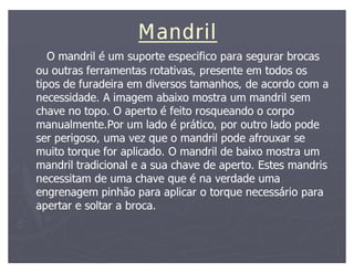 Mandril
   O mandril é um suporte especifico para segurar brocas
ou outras ferramentas rotativas, presente em todos os
tipos de furadeira em diversos tamanhos, de acordo com a
necessidade. A imagem abaixo mostra um mandril sem
chave no topo. O aperto é feito rosqueando o corpo
manualmente.Por um lado é prático, por outro lado pode
ser perigoso, uma vez que o mandril pode afrouxar se
muito torque for aplicado. O mandril de baixo mostra um
mandril tradicional e a sua chave de aperto. Estes mandris
necessitam de uma chave que é na verdade uma
engrenagem pinhão para aplicar o torque necessário para
apertar e soltar a broca.
 
