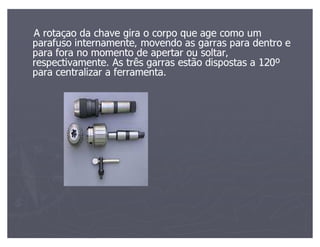 A rotaçao da chave gira o corpo que age como um
parafuso internamente, movendo as garras para dentro e
para fora no momento de apertar ou soltar,
respectivamente. As três garras estão dispostas a 120º
para centralizar a ferramenta.
 