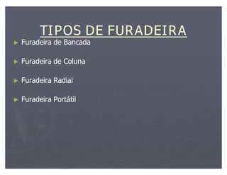 TIPOS DE FURADEIRA
Furadeira de Bancada

Furadeira de Coluna

Furadeira Radial

Furadeira Portátil
 