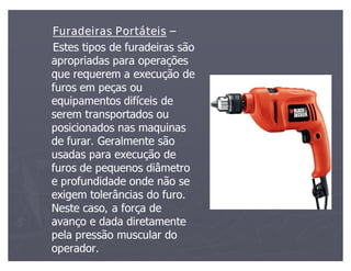 Furadeiras Portáteis
Estes tipos de furadeiras são
apropriadas para operações
que requerem a execução de
furos em peças ou
equipamentos difíceis de
serem transportados ou
posicionados nas maquinas
de furar. Geralmente são
usadas para execução de
furos de pequenos diâmetro
e profundidade onde não se
exigem tolerâncias do furo.
Neste caso, a força de
avanço e dada diretamente
pela pressão muscular do
operador.
 