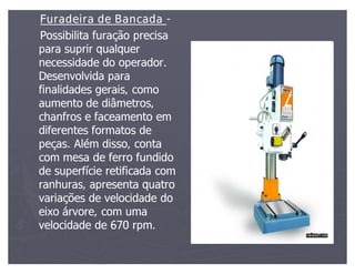 Furadeira de Bancada -
Possibilita furação precisa
para suprir qualquer
necessidade do operador.
Desenvolvida para
finalidades gerais, como
aumento de diâmetros,
chanfros e faceamento em
diferentes formatos de
peças. Além disso, conta
com mesa de ferro fundido
de superfície retificada com
ranhuras, apresenta quatro
variações de velocidade do
eixo árvore, com uma
velocidade de 670 rpm.
 