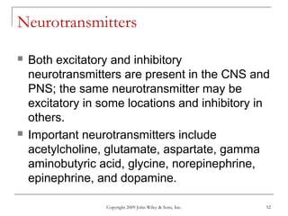 Copyright 2009 John Wiley & Sons, Inc. 52
Neurotransmitters
 Both excitatory and inhibitory
neurotransmitters are present in the CNS and
PNS; the same neurotransmitter may be
excitatory in some locations and inhibitory in
others.
 Important neurotransmitters include
acetylcholine, glutamate, aspartate, gamma
aminobutyric acid, glycine, norepinephrine,
epinephrine, and dopamine.
 