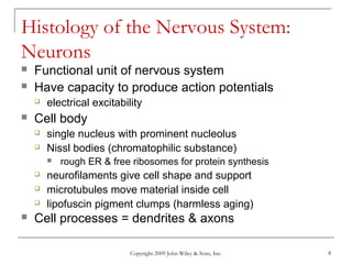 Copyright 2009 John Wiley & Sons, Inc. 8
Histology of the Nervous System:
Neurons
 Functional unit of nervous system
 Have capacity to produce action potentials
 electrical excitability
 Cell body
 single nucleus with prominent nucleolus
 Nissl bodies (chromatophilic substance)
 rough ER & free ribosomes for protein synthesis
 neurofilaments give cell shape and support
 microtubules move material inside cell
 lipofuscin pigment clumps (harmless aging)
 Cell processes = dendrites & axons
 