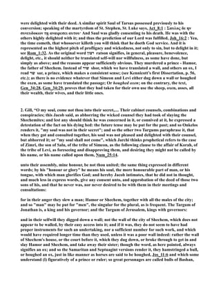 were delighted with their deed. A similar spirit Saul of Tarsus possessed previously to his
conversion; speaking of the martyrdom of St. Stephen, St. Luke says, Act_8:1 : Σαυλος δε ην
συνευδοκων τῃ αναιρεσει αυτου· And Saul was gladly consenting to his death. He was with the
others highly delighted with it; and thus the prediction of our Lord was fulfilled, Joh_16:2 : Yea,
the time cometh, that whosoever killeth you will think that he doeth God service. And it is
represented as the highest pitch of profligacy and wickedness, not only to sin, but to delight in it;
see Rom_1:32. As the original word ‫רצון‬ ratson signifies, in general, pleasure, benevolence,
delight, etc., it should neither be translated self-will nor willfulness, as some have done, but
simply as above; and the reasons appear sufficiently obvious. They murdered a prince - Hamor,
the father of Shechem. Instead of ‫שור‬ shor, which we have translated a wall, and others an ox, I
read ‫שר‬ sar, a prince, which makes a consistent sense; (see Kennicott’s first Dissertation, p. 56,
etc.); as there is no evidence whatever that Simeon and Levi either dug down a wall or houghed
the oxen, as some have translated the passage; Or houghed oxen; on the contrary, the text,
Gen_34:28, Gen_34:29, proves that they had taken for their own use the sheep, oxen, asses, all
their wealth, their wives, and their little ones.
2. Gill, “O my soul, come not thou into their secret,.... Their cabinet counsels, combinations and
conspiracies; this Jacob said, as abhorring the wicked counsel they had took of slaying the
Shechemites; and lest any should think he was concerned in it, or connived at it, he expressed a
detestation of the fact on his dying bed: the future tense may be put for the past; and so Onkelos
renders it, "my soul was not in their secret"; and so the other two Targums paraphrase it, that
when they got and consulted together, his soul was not pleased and delighted with their counsel,
but abhorred it; or "my soul shall not come", which Jarchi thinks prophetical refers to the case
of Zimri, the son of Salu, of the tribe of Simeon, as the following clause to the affair of Korah, of
the tribe of Levi, as foreseeing and disapproving them, and desiring they might not be called by
his name, or his name called upon them, um_25:14.
unto their assembly, mine honour, be not thou united; the same thing expressed in different
words; by his "honour or glory" he means his soul, the more honourable part of man, or his
tongue, with which man glorifies God; and hereby Jacob intimates, that he did not in thought,
and much less in express words, give any consent unto, and approbation of the deed of those two
sons of his, and that he never was, nor never desired to be with them in their meetings and
consultations:
for in their anger they slew a man; Hamor or Shechem, together with all the males of the city;
and so "man" may be put for "men", the singular for the plural, as is frequent. The Targum of
Jonathan is, a king and his governor; and the Targum of Jerusalem, kings with governors:
and in their selfwill they digged down a wall; not the wall of the city of Shechem, which does not
appear to be walled, by their easy access into it; and if it was, they do not seem to have had
proper instruments for such an undertaking, nor a sufficient number for such work, and which
would have required longer time than they used, unless it was a poor wall indeed: rather the wall
of Shechem's house, or the court before it, which they dug down, or broke through to get in and
slay Hamor and Shechem, and take away their sister; though the word, as here pointed, always
signifies an ox; and so the Samaritan and Septuagint versions render it, they hamstringed a bull,
or houghed an ox, just in like manner as horses are said to be houghed, Jos_11:6 and which some
understand (l) figuratively of a prince or ruler; so great personages are called bulls of Bashan,
 