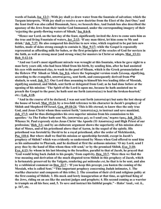 words of Isaiah, Isa_12:3 : With joy shall ye draw water from the fountain of salvation; which the
Targum interprets, ‘With joy shall ye receive a new doctrine from the Elect of the Just One;’ and
the feast itself was also called Hosannah, Save, we beseech thee. And Isaiah has also described the
apostasy of the Jews from their tutelar God Immanuel, under the corresponding imagery of their
‘rejecting the gently-flowing waters of Siloah,’ Isa_8:6-8.
“Hence our Lord, on the last day of the feast, significantly invited the Jews to come unto him as
the true and living Fountain of waters, Jer_2:13. ‘If any man thirst, let him come to Me and
drink;’ Joh_7:37. He also compared his doctrine to new wine, which required to be put into new
bottles, made of skins strong enough to contain it, Mat_9:17; while the Gospel is repeatedly
represented as affording milk for babes, or the first principles of the oracles of God for novices in
the faith, as well as strong meat [and strong wine] for masters in Christ or adepts, Mat_13:11;
Heb_5:12-14.
“And our Lord’s most significant miracle was wrought at this fountain, when he gave sight to a
man forty years old, who had been blind from his birth, by sending him, after he had anointed
his eyes with moistened clay, to wash in the pool of Siloam, which is the Greek pronunciation of
the Hebrew ‫שלה‬ Siloah or Siloh, Isa_8:6, where the Septuagint version reads Σιλωαµ, signifying,
according to the evangelist, απεσταλµενος, sent forth, and consequently derived from ‫שלח‬
shalach, to send, Joh_9:7. Our Lord thus assuming to himself his two leading titles of Messiah,
signifying anointed, and Shiloh, sent forth or delegated from God; as he had done before at the
opening of his mission: ‘The Spirit of the Lord is upon me, because he hath anointed me to
preach the Gospel to the poor; he hath sent me forth (απεσταλκε) to heal the broken-hearted,’
etc.; Luk_4:18.
“And in the course of it he declared, I was not sent forth (απεσταλην) but unto the lost sheep of
the house of Israel, Mat_15:24, by a two-fold reference to his character in Jacob’s prophecy of
Shiloh and Shepherd Of Israel, Gen_49:10-24. ‘This is life eternal, to know thee the only true
God, and Jesus Christ whom thou sentest forth,’ (απεστειλας), to instruct and save mankind,
Joh_17:3; and he thus distinguishes his own superior mission from his commission to his
apostles: ‘As The Father hath sent Me, (απεσταλκε µε), so I send you,’ πεµπω ὑµας, Joh_20:21.
Whence St. Paul expressly styles Jesus Christ ‘the Apostle (Ὁ Αποστολος) and High Priest of our
profession,’ Heb_3:1; and by an elaborate argument shows the superiority of his mission above
that of Moses, and of his priesthood above that of Aaron, in the sequel of the epistle. His
priesthood was foretold by David to be a royal priesthood, after the order of Melchizedek,
Psa_110:4. But where shall we find his mission or apostleship foretold, except in Jacob’s
prophecy of Shiloh? which was evidently so understood by Moses when God offered to send him
as his ambassador to Pharaoh, and he declined at first the arduous mission: ‘O my Lord, send I
pray thee by the hand of Him whom thou wilt send,’ or by the promised Shiloh, Exo_3:10;
Exo_4:13; by whom in his last blessing to the Israelites, parallel to that of Jacob, he prayed that
‘God would bring back Judah to his people,’ from captivity, Deu_33:7. “Here then we find the
true meaning and derivation of the much disputed term Shiloh in this prophecy of Jacob, which
is fortunately preserved by the Vulgate, rendering qui mittendus est, he that is to be sent, and also
by a rabbinical comment on Deu_22:7 : ‘If you keep this precept, you hasten the coming of the
Messiah, who is called Sent.’ “This important prophecy concerning Judah intimates, 1. The
warlike character and conquests of this tribe; 2. The cessation of their civil and religious polity at
the first coming of Shiloh; 3. His meek and lowly inauguration at that time, as spiritual King of
the Jews, riding on an ass like the ancient judges and prophets; 4. His second coming as a warrior
to trample on all his foes; and, 5. To save and instruct his faithful people.” - Hales’Anal., vol. ii.,
p. 167, etc.
 