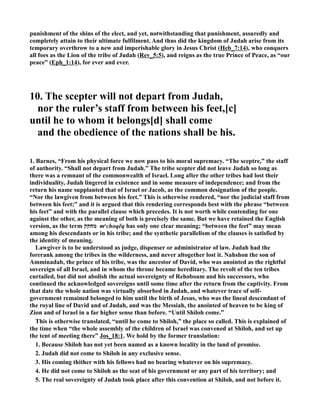 punishment of the shins of the elect, and yet, notwithstanding that punishment, assuredly and
completely attain to their ultimate fulfilment. And thus did the kingdom of Judah arise from its
temporary overthrow to a new and imperishable glory in Jesus Christ (Heb_7:14), who conquers
all foes as the Lion of the tribe of Judah (Rev_5:5), and reigns as the true Prince of Peace, as “our
peace” (Eph_1:14), for ever and ever.
10. The scepter will not depart from Judah,
nor the ruler’s staff from between his feet,[c]
until he to whom it belongs[d] shall come
and the obedience of the nations shall be his.
1. Barnes, “From his physical force we now pass to his moral supremacy. “The sceptre,” the staff
of authority. “Shall not depart from Judah.” The tribe scepter did not leave Judah so long as
there was a remnant of the commonwealth of Israel. Long after the other tribes had lost their
individuality, Judah lingered in existence and in some measure of independence; and from the
return his name supplanted that of Israel or Jacob, as the common designation of the people.
“ or the lawgiven from between his feet.” This is otherwise rendered, “nor the judicial staff from
between his feet;” and it is argued that this rendering corresponds best with the phrase “between
his feet” and with the parallel clause which precedes. It is not worth while contending for one
against the other, as the meaning of both is precisely the same. But we have retained the English
version, as the term ‫מחקק‬ me
choqēq has only one clear meaning; “between the feet” may mean
among his descendants or in his tribe; and the synthetic parallelism of the clauses is satisfied by
the identity of meaning.
Lawgiver is to be understood as judge, dispenser or administrator of law. Judah had the
forerank among the tribes in the wilderness, and never altogether lost it. ahshon the son of
Amminadab, the prince of his tribe, was the ancestor of David, who was anointed as the rightful
sovereign of all Israel, and in whom the throne became hereditary. The revolt of the ten tribes
curtailed, but did not abolish the actual sovereignty of Rehoboam and his successors, who
continued the acknowledged sovereigns until some time after the return from the captivity. From
that date the whole nation was virtually absorbed in Judah, and whatever trace of self-
government remained belonged to him until the birth of Jesus, who was the lineal descendant of
the royal line of David and of Judah, and was the Messiah, the anointed of heaven to be king of
Zion and of Israel in a far higher sense than before. “Until Shiloh come.”
This is otherwise translated, “until he come to Shiloh,” the place so called. This is explained of
the time when “the whole assembly of the children of Israel was convened at Shiloh, and set up
the tent of meeting there” Jos_18:1. We hold by the former translation:
1. Because Shiloh has not yet been named as a known locality in the land of promise.
2. Judah did not come to Shiloh in any exclusive sense.
3. His coming thither with his fellows had no bearing whatever on his supremacy.
4. He did not come to Shiloh as the seat of his government or any part of his territory; and
5. The real sovereignty of Judah took place after this convention at Shiloh, and not before it.
 