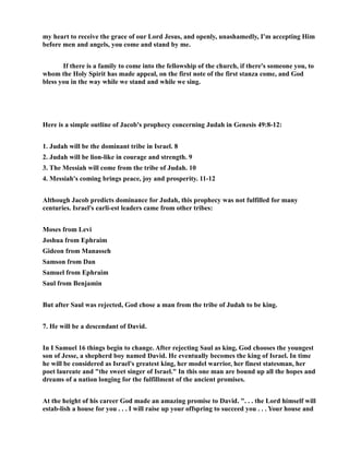 my heart to receive the grace of our Lord Jesus, and openly, unashamedly, I'm accepting Him
before men and angels, you come and stand by me.
If there is a family to come into the fellowship of the church, if there's someone you, to
whom the Holy Spirit has made appeal, on the first note of the first stanza come, and God
bless you in the way while we stand and while we sing.
Here is a simple outline of Jacob's prophecy concerning Judah in Genesis 49:8-12:
1. Judah will be the dominant tribe in Israel. 8
2. Judah will be lion-like in courage and strength. 9
3. The Messiah will come from the tribe of Judah. 10
4. Messiah's coming brings peace, joy and prosperity. 11-12
Although Jacob predicts dominance for Judah, this prophecy was not fulfilled for many
centuries. Israel's earli-est leaders came from other tribes:
Moses from Levi
Joshua from Ephraim
Gideon from Manasseh
Samson from Dan
Samuel from Ephraim
Saul from Benjamin
But after Saul was rejected, God chose a man from the tribe of Judah to be king.
7. He will be a descendant of David.
In I Samuel 16 things begin to change. After rejecting Saul as king, God chooses the youngest
son of Jesse, a shepherd boy named David. He eventually becomes the king of Israel. In time
he will be considered as Israel's greatest king, her model warrior, her finest statesman, her
poet laureate and "the sweet singer of Israel." In this one man are bound up all the hopes and
dreams of a nation longing for the fulfillment of the ancient promises.
At the height of his career God made an amazing promise to David. ". . . the Lord himself will
estab-lish a house for you . . . I will raise up your offspring to succeed you . . . Your house and
 