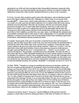 agricultural way of life and what it produced rather than political supremacy among the tribes.
Evidently Issachar was strong and capable, but also passive and lazy. In contrast to Judah, who
subdued his enemies like a lion, Issachar submitted themselves as slaves to the Canaanites.
8. Calvin, “Issachar. Here mention is partly made of the inheritance, and an indication is partly
given of the future condition of this tribe. Although he is called a bony ass on account of his
strength,209209 Asinus osseus. which would enable him to endure labors, especially such as
were rustic, yet at the same time his sloth is indicated: for it is added a little afterwards, that he
should be of servile disposition. Wherefore the meaning is, that the sons of Issachar, though
possessed of strength, were yet quiet rather than courageous, and were as ready to bear the
burden of servitude as mules are to submit their backs to the packsaddle and the load. The
reason given is, that, being content with their fertile and pleasant country, they do not refuse to
pay tribute to their neighbors, provided they may enjoy repose. And although this submissiveness
is not publicly mentioned either to their praise or their condemnation, it is yet probable that their
indolence is censured, because their want of energy hindered them from remaining in possession
of that liberty which had been divinely granted unto them.
9. Leupold, “Jacob speaks of the past; he describes a trait that he has observed in Issachar’s
character. But the father means these words in the sense that what Issachar the individual did is a
trait that the entire tribe will develop. So the word becomes a prophecy. Construing the whole
word as spoken in the past tense agrees best with the sequence "and he saw" (wayyar’). ow the
chief feature observable about Issachar is that he had a generous amount of sturdy physical
strength, expressed figuratively: he is "a strong-boned ass" — Hebrew "an ass of bones" —the
noun for the adjective. The participle "couching between the sheepfolds" describes the tribe as
such rather than the ass. Either sheepfolds abound in his territory, and the members of the tribe
are thought of as settled in a country where sheepfolds abound; or else the tribe is thought of as a
unit being situated between tribes where sheepfolds abound. Both thoughts, for that matter, may
even blend into one. Most dictionaries and most commentaries regard the word mishpethßyim as
of somewhat doubtful meaning. The meaning "sheepfolds" is reasonably sure however; see K. W.
10. Pink, “PI K, ""Issachar is a strong ass couching down between two burdens: And he saw
that rest was good, and the land that it was pleasant; and he bowed his shoulder to bear, and
became a servant unto tribute" (Gen. 49:14, 15). Upon these verses the writer has but little light.
It is difficult to determine the precise force and significance of the several statements that Jacob
made here concerning his fifth son; nor is it easy to trace the fulfillment of them in the record of
the tribe which sprang from him. One thing is clear, however: to compare a man (or a tribe) to an
"ass" is, today, a figure of reproach, but it was not so in Jacob’s time. In Israel, the ass was not
looked upon with contempt; instead, it was an honorable animal. ot only was it a useful beast of
burden, but people of rank rode on them. (See Judges 10:4; 12:14). Until the days of Solomon
Israel had no horses, being forbidden by Jehovah to rear them (see Deut. 17:16); but asses were
as common and as useful among them as horses are now among us. The "ass" was a reminder to
Israel that they were a peculiar (separated) people, whose trust was to be in the Lord and not in
horses and chariots, which were the confidence of the other nations of antiquity.
"Issachar is termed by Jacob a "strong ass," and the fulfillment of this portion of Jacob’s
prophecy is clearly discovered in the subsequent history of this tribe. In umbers 26, where we
 