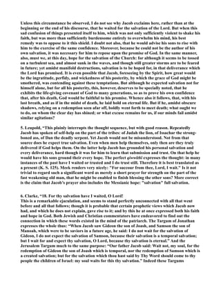 Unless this circumstance be observed, I do not see why Jacob exclaims here, rather than at the
beginning or the end of his discourse, that he waited for the salvation of the Lord. But when this
sad confusion of things presented itself to him, which was not only sufficiently violent to shake his
faith, but was more than sufficiently burdensome entirely to overwhelm his mind, his best
remedy was to oppose to it this shield. I doubt not also, that he would advise his sons to rise with
him to the exercise of the same confidence. Moreover, because he could not be the author of his
own salvation, it was necessary for him to repose upon the promise of God. In the same manner,
also, must we, at this day, hope for the salvation of the Church: for although it seems to be tossed
on a turbulent sea, and almost sunk in the waves, and though still greater storms are to be feared
in future; yet amidst manifold destructions, salvation is to be hoped for, in that deliverance which
the Lord has promised. It is even possible that Jacob, foreseeing by the Spirit, how great would
be the ingratitude, perfidy, and wickedness of his posterity, by which the grace of God might be
smothered, was contending against these temptations. But although he expected salvation not for
himself alone, but for all his posterity, this, however, deserves to be specially noted, that he
exhibits the life-giving covenant of God to many generations, so as to prove his own confidence
that, after his death, God would be faithful to his promise. Whence also it follows, that, with his
last breath, and as if in the midst of death, he laid hold on eternal life. But if he, amidst obscure
shadows, relying on a redemption seen afar off, boldly went forth to meet death; what ought we
to do, on whom the clear day has shined; or what excuse remains for us, if our minds fail amidst
similar agitations?
5. Leupold, “This plainly interrupts the thought sequence, but with good reason. Repeatedly
Jacob has spoken of self-help on the part of the tribes: of Judah the lion, of Issachar the strong-
boned ass, of Dan the deadly serpent. Yet Jacob would not be misunderstood. ot from that
source does he expect true salvation. Even when men help themselves, only then are they truly
delivered if God helps them. On the latter help Jacob has grounded his personal salvation and
every deliverance, hard though it was for him to learn that submission and trust. On that help he
would have his sons ground their every hope. The perfect qiwwîthî expresses the thought: in many
instances of the past have I waited or trusted and I do trust still. Therefore it is best translated as
a present (K. S. 125). Meek renders very nicely: "For succour from thee, Lord, I wait." Is it not
trivial to regard such a significant word as merely a short prayer for strength on the part of the
fast weakening old man, that he might be enabled to finish blessing the other sons? More correct
is the claim that Jacob’s prayer also includes the Messianic hope: "salvation" full salvation.
6. Clarke, “18. For thy salvation have I waited, O Lord!
This is a remarkable ejaculation, and seems to stand perfectly unconnected with all that went
before and all that follows; though it is probable that certain prophetic views which Jacob now
had, and which he does not explain, gave rise to it; and by this he at once expressed both his faith
and hope in God. Both Jewish and Christian commentators have endeavored to find out the
connection in which these words existed in the mind of the patriarch. The Targum of Jonathan
expresses the whole thus: “When Jacob saw Gideon the son of Joash, and Samson the son of
Manoah, which were to be saviors in a future age, he said: I do not wait for the salvation of
Gideon, I do not expect the salvation of Samson, because their salvation is a temporal salvation;
but I wait for and expect thy salvation, O Lord, because thy salvation is eternal.” And the
Jerusalem Targum much to the same purpose: “Our father Jacob said: Wait not, my soul, for the
redemption of Gideon the son of Joash which is temporal, nor the redemption of Samson which is
a created salvation; but for the salvation which thou hast said by Thy Word should come to thy
people the children of Israel: my soul waits for this thy salvation.” Indeed these Targums
 
