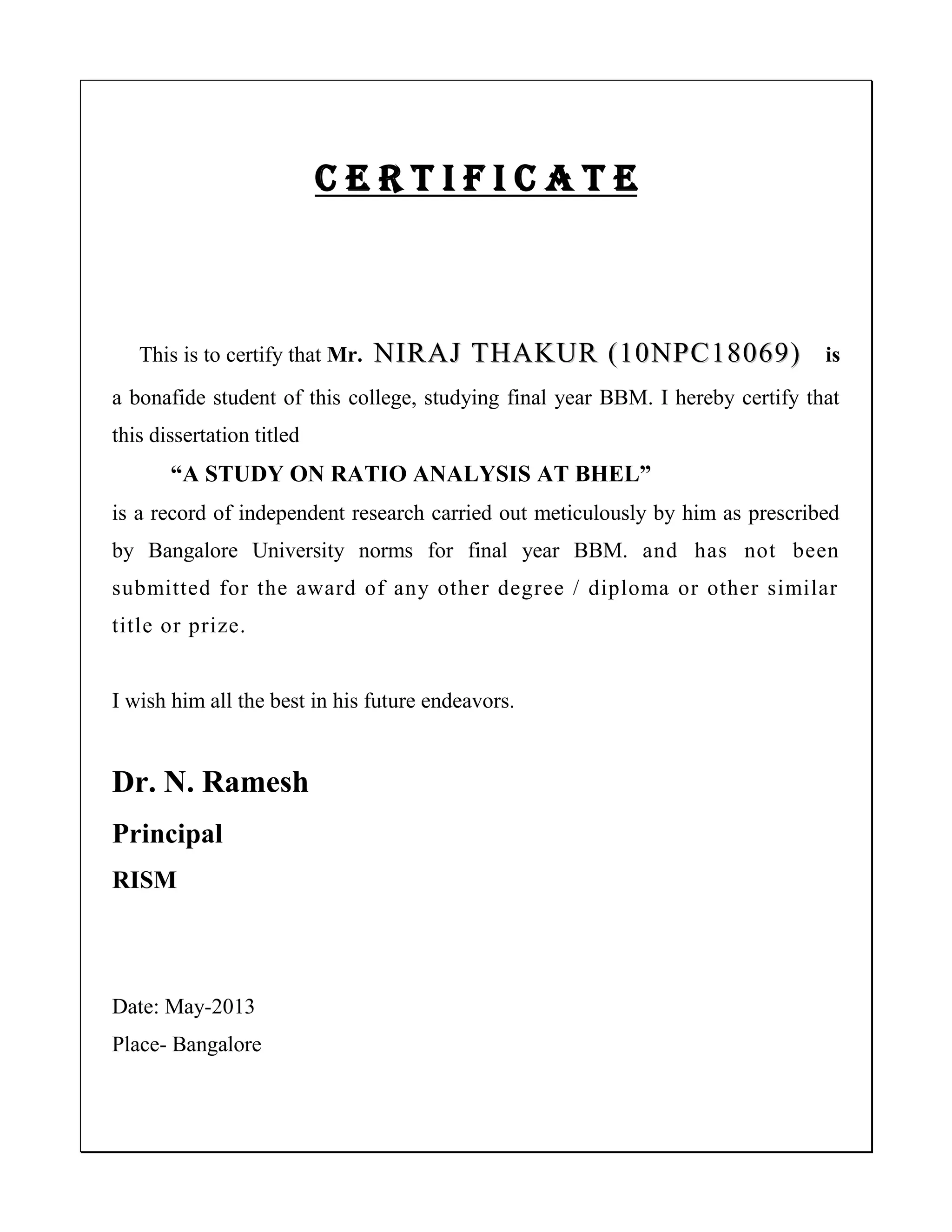 C E R T I F I C A T E
This is to certify that Mr. NNIIRRAAJJ TTHHAAKKUURR ((1100NNPPCC1188006699)) is
a bonafide student of this college, studying final year BBM. I hereby certify that
this dissertation titled
“A STUDY ON RATIO ANALYSIS AT BHEL”
is a record of independent research carried out meticulously by him as prescribed
by Bangalore University norms for final year BBM. and has not been
submitted for the award of any other degree / diploma or other similar
title or prize.
I wish him all the best in his future endeavors.
Dr. N. Ramesh
Principal
RISM
Date: May-2013
Place- Bangalore
 