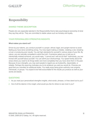 Responsibility
SHARED THEME DESCRIPTION
People who are especially talented in the Responsibility theme take psychological ownership of what
they say they will do. They are committed to stable values such as honesty and loyalty.
YOUR PERSONALIZED STRENGTHS INSIGHTS
What makes you stand out?
Driven by your talents, you conduct yourself in a proper, ethical, legal, and upright manner to avoid
feeling you have done something wrong. You truly regret making a mistake, violating a rule, breaking
a trust, or producing poor results. You set high standards for yourself in various areas of your life. By
nature, you are naturally compelled to admit the truth. If someone asked you or told you to
intentionally mislead someone, you would reply, “I cannot and I will not do that!” Instinctively, you are
honest with yourself about yourself. You can admit your shortcomings. You speak frankly about the
areas where you need to do things better and more completely than you have done them in the past.
Because of your strengths, you may want people to regard you as trustworthy, dependable, or
reliable. Perhaps this yearning motivates you to do whatever you said you would do. Chances are
good that you volunteer for additional duties. You really enjoy being given authority over projects,
individuals, or groups. You expect to be held accountable for the results you produce as well as your
words and deeds.
QUESTIONS
1. As you read your personalized strengths insights, what words, phrases, or lines stand out to you?
2. Out of all the talents in this insight, what would you like for others to see most in you?
880448798 (SHAILJA PRAKASH)
© 2000, 2006-2012 Gallup, Inc. All rights reserved.
8
 