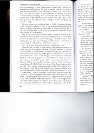 Dr. [can-Marie Hyacillthe Ouenuni
dove. In the Gospel of John, Jesus equated himself with God and was
accused as a blasphemer by the Jews of the first century Judaism who
were strict monotheists (Deuteronomy 6:4; Isaiah 45:22; Psalm 96:5).
And yet Christians claimed to be monotheists by rejecting modalism-
as a way of understanding their oneness of God. They also claimed
that the Son and the Holy Spirit are not less than the Father as the
three persons, Father, Son and Holy Spirit possess the same being and
essence of God.
How do we interpret rightly the data of the New Testament leading
to the Christian revelation of God as one in three distinct persons? Is
there a connection between the doctrines of Incarnation and that of
the Holy Trinity? What is the practical impact of the doctrine of the
Holy Trinity in Christian life?
This essay studies the doctrine of the Trinity by exploring the
baptismal confession of God worshipped and professed as one in three
persons. It articulates an African theology of Trinity based on vital
participation and vital unions leading to a Church as a communion of
persons in love with God and with God's creation.
1.0. The Trinity: The Central Mystery of Christian Faith
Christians are followers of Jesus Christ. They believe in one God as
Father, Son and Holy Spirit." For them God is not revealed as a single
individual but as a community of three distinct divine persons. In
their early creeds, blessings and baptismal celebrations, Christians
professed that the Father is the almighty creator of heaven and earth.
The Son is the only begotten Son of the Father in whom the world
was created. The only begotten Son became man, preached the
Kingdom of God for which he lived, died and rose for the salvation of
human beings. The Holy Spirit is the giver of the divine life proceeding
from the Father and the Son that pervades the life of the Church since
the Pentecost event. These three distinct divine persons are believed as
one God possessing equally the nature, essence, and substance of God.
In the early Church, baptismal celebrations were occasions for
Christians to publicly express their faith in the Father, Son and Holy
Spirit. Through baptism, they were made adopted sons and daughters
of the Father, brothers and sisters of Jesus Christ and a temple of the
Holy Spirit. Their baptismal condition made them enjoy out of grace
the friendship and forgiveness of God by participating in the divine
46
life of the three
inaugurated their
Church. Baptism
the gift of the Holy
divine persons of
to the
early Church.
The apologist J
threefold name:
crucified under
the prophets.
The threefold
Thessalonians 1:
Jesus, the
Jesus as distinct . .
in him all things
mediator between
his adult life as
flesh had a deep
divine power over
sin, to interpret
free of sin placed
(John 1:14; 29; 1
Sent by the
the same kind
(John 14:16; Acts
part in divine
 
