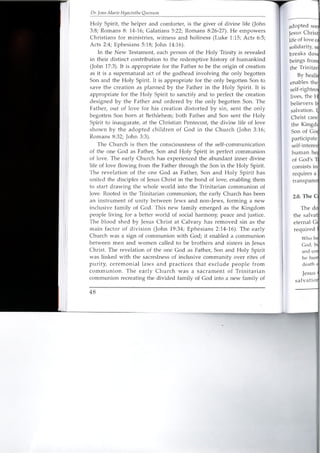 Dr. lean-Marie Hyacinthe Ouenum
Holy Spirit, the helper and comforter, is the giver of divine life (John
3:8; Romans 8: 14-16; Galatians 5:22; Romans 8:26-27). He empowers
Christians for ministries, witness and holiness (Luke 1:15; Acts 6:5;
Acts 2:4; Ephesians 5:18; John 14:16).
In the New Testament, each person of the Holy Trinity is revealed
in their distinct contribution to the redemptive history of humankind
(John 17:3). It is appropriate for the Father to be the origin of creation
as it is a supernatural act of the godhead involving the only begotten
Son and the Holy Spirit. It is appropriate for the only begotten Son to
save the creation as planned by the Father in the Holy Spirit. It is
appropriate for the Holy Spirit to sanctify and to perfect the creation
designed by the Father and ordered by the only begotten Son. The
Father, out of love for his creation distorted by sin, sent the only
begotten Son born at Bethlehem; both Father and Son sent the Holy
Spirit to inaugurate, at the Christian Pentecost, the divine life of love
shown by the adopted children of God in the Church (John 3:16;
Romans 8:32; John 3:3).
The Church is then the consciousness of the self-communication
of the one God as Father, Son and Holy Spirit in perfect communion
of love. The early Church has experienced the abundant inner divine
life of love flowing from the Father through the Son in the Holy Spirit.
The revelation of the one God as Father, Son and Holy Spirit has
united the disciples of Jesus Christ in the bond of love, enabling them
to start drawing the whole world into the Trinitarian communion of
love. Rooted in the Trinitarian communion, the early Church has been
an instrument of unity between Jews and non-Jews, forming a new
inclusive family of God. This new family emerged as the Kingdom
people living for a better world of social harmony, peace and justice.
The blood shed by Jesus Christ at Calvary has removed sin as the
main factor of division (John 19:34; Ephesians 2:14-16). The early
Church was a sign of communion with God; it enabled a communion
between men and women called to be brothers and sisters in Jesus
Christ. The revelation of the one God as Father, Son and Holy Spirit
was linked with the sacredness of inclusive community over rites of
purity, ceremonial laws and practices that exclude people from
communion. The early Church was a sacrament of Trinitarian
communion recreating the divided family of God into a new family of
48
adopted SOl'
Jesus Ch [is I
life of love 0 .
solidarity, S i
breaks d.O·VI
beings £rOlT
the Trinitar
By heali
enables the]
self-righteo
lives, the J-I
believers Q
salvation. ~
Christ care
the Kingd(
Son of Go~
participate
self-interes .
human he'
of God's '1
consists in
requires a
rransparer
2.0. The C
The de
the salvat
eternal G
required
Who bl
God, b
and COl
he hun
death
Jesus
salvatio
 