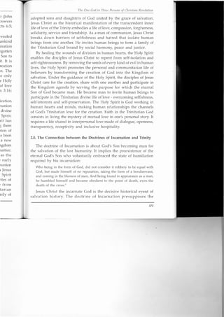 ~ (John
Jowers
cts 6:5;
rvealed
ankind
reation
~gotten
Son to
it. It is
reation
.n, The
e only
e Holy
of love
n 3:16;
ication
nunion
divine
Spirit.
rit has
;:;them
tion of
IS been
a new
19dom
justice.
as the
~ early
nunion
1 Jesus
r Spirit
.ites of
~ from
.tarian
nilyof
The One God in Three Persons of Christian Revelation
adopted sons and daughters of God united by the grace of salvation.
Jesus Christ as the historical manifestation of the transcendent inner
life of love of the Trinity embodies a life of love, compassion, forgiveness,
solidarity, service and friendship. As a man of communion, Jesus Christ
breaks down barriers of selfishness and hatred that isolate human
beings from one another. He invites human beings to form a family of
the Trinitarian God bound by social harmony, peace and justice.
By healing the wounds of division in human hearts, the Holy Spirit
enables the disciples of Jesus Christ to repent from self-isolation and
self-righteousness. By removing the seeds of every kind of evil in human
lives, the Holy Spirit promotes the personal and communitarian life of
believers by transforming the creation of God into the Kingdom of
salvation. Under the guidance of the Holy Spirit, the disciples of Jesus
Christ care for the creation, share with one another and participate in
the Kingdom agenda by serving the purpose for which the eternal
Son of God became man. He became man to invite human beings to
participate in the Trinitarian divine life of love - overcoming selfishness,
self-interests and self-preservation. The Holy Spirit is God working in
human hearts and minds, making human relationships the channels
of God's Trinitarian love for the creation. Faith in the Trinitarian God
consists in living the mystery of mutual love in one's personal story. It
requires a life shared in interpersonal love made of dialogue, openness,
transparency, receptivity and inclusive hospitality.
2.0. The Connection between the Doctrines of Incarnation and Trinity
The doctrine of Incarnation is about God's Son becoming man for
the salvation of the lost humanity. It implies the preexistence of the
eternal God's Son who voluntarily embraced the state of humiliation
required by his incarnation:
Who being in the form of God, did not consider it robbery to be equal with
God, but made himself of no reputation, taking the form of a bondservant,
and coming in the likeness of men. And being found in appearance as a man,
he humbled himself and became obedient to the point of death, even the
death of the cross."
Jesus Christ the incarnate God is the decisive historical event of
salvation history. The doctrine of Incarnation presupposes the
49
 