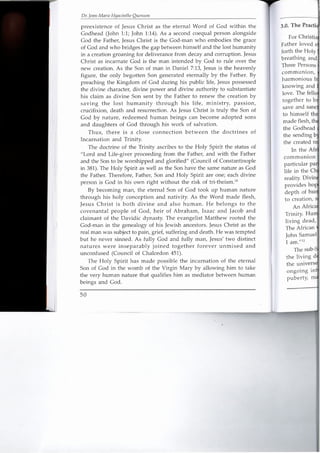 Dr. Jean-Marie Hyacinthe Ouenuni
preexistence of Jesus Christ as the eternal Word of God within the
Godhead (John 1:1; John 1:14). As a second coequal person alongside
God the Father, Jesus Christ is the God-man who embodies the grace
of God and who bridges the gap between himself and the lost humanity
in a creation groaning for deliverance from decay and corruption. Jesus
Christ as incarnate God is the man intended by God to rule over the
new creation. As the Son of man in Daniel 7:13, Jesus is the heavenly
figure, the only begotten Son generated eternally by the Father. By
preaching the Kingdom of God during his public life, Jesus possessed
the divine character, divine power and divine authority to substantiate
his claim as divine Son sent by the Father to renew the creation by
saving the lost humanity through his life, ministry, passion,
crucifixion, death and resurrection. As Jesus Christ is truly the Son of
God by nature, redeemed human beings can become adopted sons
and daughters of God through his work of salvation.
Thus, there is a close connection between the doctrines of
Incarnation and Trinity.
The doctrine of the Trinity ascribes to the Holy Spirit the status of
"Lord and Life-giver proceeding from the Father, and with the Father
and the Son to be worshipped and glorified" (Council of Constantinople
in 381). The Holy Spirit as well as the Son have the same nature as God
the Father. Therefore, Father, Son and Holy Spirit are one; each divine
person is God in his own right without the risk of tri-theism.'?
By becoming man, the eternal Son of God took up human nature
through his holy conception and nativity. As the Word made flesh,
Jesus Christ is both divine and also human. He belongs to the
covenantal people of God, heir of Abraham, Isaac and Jacob and
claimant of the Davidic dynasty. The evangelist Matthew rooted the
God-man in the genealogy of his Jewish ancestors. Jesus Christ as the
real man was subject to pain, grief, suffering and death. He was tempted
but he never sinned. As fully God and fully man, Jesus' two distinct
natures were inseparably joined together forever unmixed and
unconfused (Council of Chalcedon 451).
The Holy Spirit has made possible the incarnation of the eternal
Son of God in the womb of the Virgin Mary by allowing him to take
the very human nature that qualifies him as mediator between human
beings and God.
50
3.0. The Practi
For ChTis'oa
Father loved e
forth the Holy
breathing and
Three Persons,
communion,
harmonious bj
knowing and .
love. The fella
together to br
save and sane
to himself thJ;l
made flesh, th~
the Godhead I
the sending b~~
the created rEi
In the Af;t
communion
particular pal
life in the Ch
reality. Divin
provides hog
depth of htf~
to creatio~, s,'
An Africa]
Trinity. I-Iun,
living dead,
The African .~
John Samuel
I am."12
The sub-~
the living d
the universe
ongoing in,
puberty, m~
I
 
