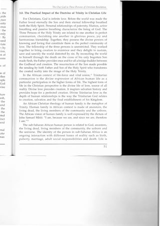I the
;side
;race
mity
esus
: the
enly
'. By
ssed
tiate
:1 by
ion,
.n of
sons
s of
IS of
.ther
ople
God
vine
ture
esh,
the
and
the
. the
oted
:inct
and
rnal
take
nan
Till' Olle God ill Three Persons of Chrietian Revelation
3.0. The Practical Impact of the Doctrine of Trinity in Christian Life
For Christians, God is infinite love. Before the world was made the
Father loved eternally the Son and their eternal fellowship breathed
forth the Holy Spirit. Personal relationships of paternity, filiation, active
breathing and passive breathing characterize the being of God. The
Three Persons of the Holy Trinity are related to one another in perfect
communion, cherishing one another in glorious peace, joy and
harmonious friendship. Together, they possess the divine powers of
knowing and loving that constitute them as the perfect community of
love. The fellowship of the three persons is unrestricted. They worked
together to bring creation to existence and they delight to sustain,
save and sanctify the world distorted by sin. By reconciling the world
to himself through the death on the cross of his only begotten Son
made flesh, the Father provides once and for all a bridge-builder between
the Godhead and creation. The resurrection of the Son made possible
the sending by both Father and Son of the Holy Spirit who transforms
the created reality into the image of the Holy Trinity.
In the African context of life-force and vital union." Trinitarian
communion is the divine expression of African human life as a
particular participation in the higher forms of life. The highest form of
life in the Christian perspective is the divine life of love, source of all
reality. Divine love precedes creation. It inspires salvation history and
provides hope for a perfected creation. Divine Trinitarian love as the
depth of human relationships is the way the Trinitarian God relates
to creation, salvation and the final establishment of his Kingdom.
An African Christian theology of human family is the metaphor of
Trinity. Human family in African context is made of ancestors, the
living dead, the living members of the community and the unborn.
The African vision of human family is well expressed by the dictum of
John Samuel Mbiti: /II am, because we are, and since we are, therefore
I am./I!2
The sub-Saharan African human person is related to God, ancestors,
the living dead, living members of the community, the unborn and
the universe. The identity of the person in sub-Saharan Africa is an
ongoing interaction with different forms of reality such as birth,
puberty, marriage, adult social responsibilities and death. Life is
51
 