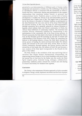 Dr. Jean-Marie Hyacinthe QlIemlm
perceived as an interconnection of different parts of human reality
interpreted and assumed in a holistic way. The well-being of the person
in sub-Saharan African is connected with the community in which is
found vital force, communion, sharing and participation in the complex
relationships that constitute human history at personal and
communitarian levels. Tradition plays a crucial role in human
development. It enables the African to be self-transcendent and to be
transformed into a higher form of life. This higher form of life hoped
for by the African is revealed in Christian tradition as participation in
the inter-Trinitarian life won once and for all by Jesus Christ through
his paschal mystery. In this way, the hope for self-transcendence
through community life is perfectly achieved by African Christians at
baptism which initiates them into Christ's community. In Christ, the
African finds fulfillment of community tradition. The incarnate God
assumes African community tradition by transforming it into
participation in the community life of the three divine persons. In
Christ's community, the Holy Spirit is the healer; he liberates the African
from all that threatens good life including sin and lack of wisdom and
understanding of the purpose of the Holy Trinity. By connecting the
believer to the healing ministry of Jesus, the Holy Spirit releases the
divine power of healing the mind and heart that makes the African
whole and attuned to the will of the Holy Trinity. Born of God in
Christ's community through baptism, the African receives from the
eternal Son of God made man, the fullness of God's life and becomes a
new creation of the Holy Spirit incorporated in the Church for the
glory of the Father.
The Holy Trinity is the revelation of the true and living God of
salvation that shapes human interpersonal relationships. By
empowering human beings to live in close friendship with Jesus Christ,
the eternal Son of God sent by the Father into the world, the Holy
Spirit inspires piety, fraternal living, dialogue, collaboration,
partnership, solidarity, justice, mutual love, mutual care and sharing
in Church and Society for freedom from egotism.
Conclusion
The Trinity is the mainstream Christian approach to God as revealed
in Scripture, liturgy, creeds, baptismal sacrament and the lives of prayer
52
other
of the disciF1
Trinity. The
from the do
Those who
Jesus C
light consu
present, kn
us. Jesus
African
leads to t
solidarit
God an
Kingdom
End Not
 