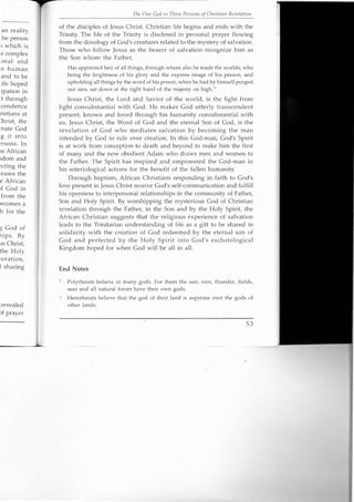 an reality
:he person
l which is
e complex
onal and
n human
and to be
.ife hoped
ipation in
.t through
cendence
ristians at
.hrist, the
'nate God
g it into
-rsons. In
ie African
sdom and
scting the
.eases the
e African
If God in
from the
recomes a
h for the
g God of
hips. By
us Christ,
the Holy
ioration.
i sharing
revealed
of prayer
The aile God ill Three Persons of Christian Revelation
of the disciples of Jesus Christ. Christian life begins and ends with the
Trinity. The life of the Trinity is disclosed in personal prayer flowing
from the doxology of God's creatures related to the mystery of salvation.
Those who follow Jesus as the bearer of salvation recognize him as
the Son whom the Father,
Has appointed heir of all things, through whom also he made the worlds; who
being the brightness of his glory and the express image of his person, and
upholding all things by the word of his power, when he had by himself purged
our sins, sat down at the right hand of the majesty on high."
Jesus Christ, the Lord and Savior of the world, is the light from
light consubstantial with God. He makes God utterly transcendent
present, known and loved through his humanity consubstantial with
us. Jesus Christ, the Word of God and the eternal Son of God, is the
revelation of God who mediates salvation by becoming the man
intended by God to rule over creation. In this God-man, God's Spirit
is at work from conception to death and beyond to make him the first
of many and the new obedient Adam who draws men and women to
the Father. The Spirit has inspired and empowered the God-man in
his soteriological actions for the benefit of the fallen humanity .
Through baptism, African Christians responding in faith to God's
love present in Jesus Christ receive God's self-communication and fulfill
his openness to interpersonal relationships in the community of Father,
Son and Holy Spirit. By worshipping the mysterious God of Christian
revelation through the Father, in the Son and by the Holy Spirit, the
African Christian suggests that the religious experience of salvation
leads to the Trinitarian understanding of life as a gift to be shared in
solidarity with the creation of God redeemed by the eternal son of
God and perfected by the Holy Spirit into God's eschatological
Kingdom hoped for when God will be all in all.
End Notes
Polytheists believe in many gods. For them the sun, rain, thunder, fields,
seas and all natural forces have their own gods.
Henotheists believe that the god of their land is supreme over the gods of
other lands.
53
 