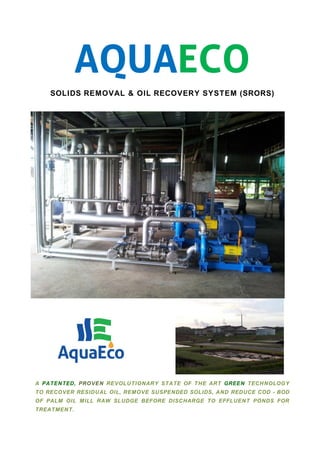 AQUAECO
SOLIDS REMOVAL & OIL RECOVERY SYSTEM (SRORS)
A PATENTED, PROVEN REVOLUTIONARY STATE OF THE ART GREEN TECHNOLOGY
TO RECOVER RESIDUAL OIL, REMOVE SUSPENDED SOLIDS, AND REDUCE COD - BOD
OF PALM OIL MILL RAW SLUDGE BEFORE DISCHARGE TO EFFLUENT PONDS FOR
TREATMENT.
 