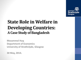 State Role in Welfare in
Developing Countries:
A Case Study of Bangladesh
Mozammel Huq
Department of Economics
University of Strathclyde, Glasgow
30 May, 2014.
 