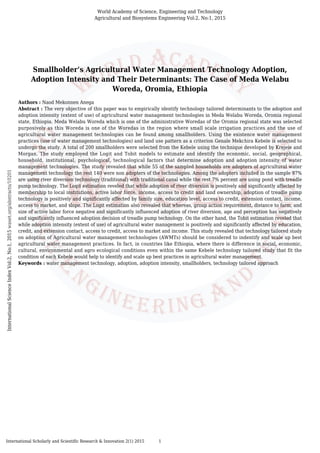 Smallholder’s Agricultural Water Management Technology Adoption,
Adoption Intensity and Their Determinants: The Case of Meda Welabu
Woreda, Oromia, Ethiopia
Authors : Naod Mekonnen Anega
Abstract : The very objective of this paper was to empirically identify technology tailored determinants to the adoption and
adoption intensity (extent of use) of agricultural water management technologies in Meda Welabu Woreda, Oromia regional
state, Ethiopia. Meda Welabu Woreda which is one of the administrative Woredas of the Oromia regional state was selected
purposively as this Woreda is one of the Woredas in the region where small scale irrigation practices and the use of
agricultural water management technologies can be found among smallholders. Using the existence water management
practices (use of water management technologies) and land use pattern as a criterion Genale Mekchira Kebele is selected to
undergo the study. A total of 200 smallholders were selected from the Kebele using the technique developed by Krejeie and
Morgan. The study employed the Logit and Tobit models to estimate and identify the economic, social, geographical,
household, institutional, psychological, technological factors that determine adoption and adoption intensity of water
management technologies. The study revealed that while 55 of the sampled households are adopters of agricultural water
management technology the rest 140 were non adopters of the technologies. Among the adopters included in the sample 97%
are using river diversion technology (traditional) with traditional canal while the rest 7% percent are using pond with treadle
pump technology. The Logit estimation reveled that while adoption of river diversion is positively and significantly affected by
membership to local institutions, active labor force, income, access to credit and land ownership, adoption of treadle pump
technology is positively and significantly affected by family size, education level, access to credit, extension contact, income,
access to market, and slope. The Logit estimation also revealed that whereas, group action requirement, distance to farm, and
size of active labor force negative and significantly influenced adoption of river diversion, age and perception has negatively
and significantly influenced adoption decision of treadle pump technology. On the other hand, the Tobit estimation reveled that
while adoption intensity (extent of use) of agricultural water management is positively and significantly affected by education,
credit, and extension contact, access to credit, access to market and income. This study revealed that technology tailored study
on adoption of Agricultural water management technologies (AWMTs) should be considered to indentify and scale up best
agricultural water management practices. In fact, in countries like Ethiopia, where there is difference in social, economic,
cultural, environmental and agro ecological conditions even within the same Kebele technology tailored study that fit the
condition of each Kebele would help to identify and scale up best practices in agricultural water management.
Keywords : water management technology, adoption, adoption intensity, smallholders, technology tailored approach
World Academy of Science, Engineering and Technology
Agricultural and Biosystems Engineering Vol:2, No:1, 2015
InternationalScienceIndexVol:2,No:1,2015waset.org/abstracts/10201
International Scholarly and Scientific Research & Innovation 2(1) 2015 1
 