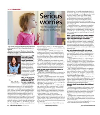 This month, our expert Brooke Dooley offers help
with recognizing the signs of anxiety disorders in
children.
Dooley is the owner of Charleston Counseling
Center and has been a licensed professional coun-
selor for almost 20 years.
Howcanparentstellif
theirchildissimplya
worrier,orifhe/shehasa
seriousanxietyissue?
All children experience
anxiety, as fears and worries
in children are common
and can often be devel-
opmentally appropriate.
When a child’s worrying
becomes excessive or begins
to interfere with everyday
functioning, he or she may
be experiencing anxiety on
a clinical level.
Whatarethemostcom-
monformsofchildhood
anxiety,andwhatare
thesignsorsymptoms?
The most common forms
of childhood anxiety in-
clude generalized anxiety (i.e., the child has frequent
and excessive worries about many different things),
social anxiety (i.e., the child feels extremely nervous in
social situations and often engages in many avoidance
behaviors), separation anxiety (i.e., the child exhibits
significant anxiety when separated from parents or
caregivers), obsessive-compulsive behaviors (i.e., the
child has specific obsessive thoughts and creates rituals
to reduce anxiety), panic behaviors (i.e., the child has
unexpected episodes of intense anxiety that are accom-
panied by shortness of breath, sweating, increased heart
rate, etc.), specific phobias (i.e., the child has a specific
fear and avoids things or activities associated with that
fear), and selective mutism (i.e., the child only speaks
when around family members or select individuals, due
to severe social anxiety).
Common symptoms of childhood anxiety include
complaints of stomachaches and headaches, frequent
and repetitive reassurance-seeking, school refusal, ex-
cessive clinginess towards parents, avoidance of social
activities, disruptions in sleep or frequent nightmares,
significant people-pleasing behaviors and catastrophic
thinking.
Anger and irritability are also common in children
who are experiencing significant anxiety and are unsure
how to cope with the intense emotion. Symptoms of
childhood anxiety can begin as early as preschool, and
often change in nature and severity as the child moves
through transitions and encounters new experiences.
Whataresometipsforparentsandteachersto
helpchildrenfeellessanxious?
If your child is experiencing anxiety, it is important to
help them feel listened to and understood, even if their
worry seems irrational.
Validating a child doesn’t necessarily mean agreeing
with them; instead, you want to send a message of em-
pathy but also of encouragement that they can overcome
their anxiety. Help them to find activities that are relax-
ing and promote self-confidence, such as drawing/color-
ing, reading, creating artwork, etc.
It can also be helpful to teach your child “calm breath-
ing”, in which you take a deep breath in for 5 seconds
while making your stomach expand, and then slowly
breathing out for 5 seconds and feeling your stomach
return to normal. This type of breathing is very differ-
ent from rapid and shallow “chest” breathing that most
children engage in when they are anxious.
Repeating 10 calm breaths can help to reduce the
physical symptoms associated with anxiety as well as to
create an overall sense of relaxation. Practicing this cop-
ing skill with your child will not only help to normalize
it, but will also help them to feel more confident in using
it on their own.
Also, creating coping cards with your child can be a
fun and effective way to help them manage anxiety in
the moment. These cards can have positive statements
on them that challenge worry thoughts, as well as funny
pictures or images of your child’s favorite things.
Depending on the nature of the anxiety, specific
accommodations can sometimes be made within
the classroom, such as specialized seating, testing
accommodations,and taking small breaks to practice
calm breathing and work through specific worries using
their coping cards.
It is also helpful to have a “safe person” at the school
(a counselor, teacher or principal) who understands
your child’s worries and who your child feels comfort-
able with. When feeling anxious or worried, your child
can briefly check in with this “safe person” to challenge
worry thoughts, practice calm breathing, and return to
the classroom.
Whenachildissufferingfromanxiety,howdoes
aparentdecidewhetherit’stimetoseekprofes-
sionalhelpfromatherapistorcounselor?
If your child’s anxiety feels excessive or is interfering
with everyday activities, it may be time to seek profes-
sional help. If you are unsure as to whether your child’s
anxiety is normal or if professional help is needed, it
never hurts to meet with a therapist or counselor to re-
ceive an assessment as well as to learn tips and strategies
to apply at home.
Howcanatherapisthelpachildwithanxiety?
When helping an anxious child, a therapist often as-
sesses the child’s specific anxiety symptoms as well as
their individual strengths to create an individualized
plan for reducing anxiety symptoms and teaching cop-
ing skills.
Cognitive-behavioral therapy is a leading treatment
for childhood anxiety that is evidence-based, skills-
oriented, and engaging for the child. A cognitive-behav-
ioral therapist will help your child to learn relaxation
techniques (i.e., calm breathing, progressive muscle re-
laxation, visualization) for reducing physical symptoms
and enhancing body awareness.
Also, a cognitive-behavioral therapist will help your
child to play “detective” in assessing and challenging
worry thoughts. Specifically, your child will be taught
to look for “evidence” for and against a specific worry,
challenge it using coping thoughts, and replace it with a
more positive and rational thought.
If your child is struggling with a specific phobia, ob-
sessive-compulsive behaviors, social anxiety, or selective
mutism, small behavioral steps will also be created to
help your child become desensitized to the anxiety and
to gradually overcome fears and obstacles.
Whatelseshouldparentsknowaboutchildhood
anxiety?
While anxiety is often genetic or biological in nature,
some anxious behaviors are learned from parents or
those in the child’s social environment. Therefore, it can
be helpful for parents to recognize their own anxious
behaviors and model positive coping skills for their
children.
It is important to remember that overcoming anxiety
will not happen overnight or within a short period of
time, but often requires gradual steps and patience from
parents and teachers.
Learn more at CharlestonCounseling.org. Reach Brooke
Dooley at Brooke@CharlestonCounseling.org.
{ ask the expert }
Leanne Trudeau
Brooke Dooley
Serious
worries
Dreamstime
Howtorecognizesigns
ofanxietyinchildren
{ Sponsored content }20 | lOWCOUNTRY PARENT www.lowcountryparent.comFEBRUARY 2016
 