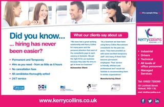Did you know...
... hiring has never
been easier?
• Permanent and Temporary
• Hire as you need - from as little as 6 hours
• No cancellation fees
• All candidates thoroughly vetted
• 24/7 service
www.kerrycollins.co.uk
‘‘We have had a great working
relationship with Kerry Collins
for many years and the
personal attention that each of
the consultants pays to each
vacancy is fantastic. We get
the right fit for our business
because they take the time to
get to know our business’’
Automotive Client
‘‘As a business we have been
using Kerry Collins Recruitment
consultants for the past two
years. They have provided us
with some excellent temporary
staff and many of these have
become permanent
employees. Their service
is friendly, efficient and
professional and I would not
hesitate in recommending them
to similar organisations’’
Manufacturing Client
What our clients say about us
• Industrial
• Drivers
• Technical
• All levels of
office personnel
• Managed
Services
Tel: 01922 720099
131 Lichfield Street
Walsall, WS1 1 SL
email: info@kerrycollins.co.uk
❝It’s a people thing
❞
 