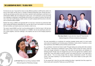 For the last one year, I have had the chance to take different positions in iGIP function, both in LC
level as team leader and MC level as a member of National Supporting Team. During that time, I
met the ups and downs and there were even times I wanted to quit everything to come back to my
old life before AIESEC. But now looking back to that 1 year, I see myself grow a lot by overcoming
over challenges, by believing in myself despite all the limits in my capacity to perform the tasks and
now, I have seen myself become a better version of myself compared with the old me in the first
year of university without AIESEC.
Besides that, being in AIESEC and especially iGIP, not only have I improved my professional skills
when working with different stakeholders but I was also able to have a new family in my university
life. Each member, each leader seems to be a brother, a sister to me.
The reason I joined AIESEC was that I see the professionality in it. And the reason I still stay here
after nearly 2 years is because of the people in it. In AIESEC, I do not see myself grow alone but I
see us grow together, overcome challenges, crisis together and own our life-changing experience
together.
Phan Quoc Khanh, 21 years old, from Hanoi (2nd from the left)
National Supporter of Product & Salesforce Development
My main responsibility as a coordinator for matching campaign summer peak is to count results
every week and updated to our Facebook group. Sometimes, I wrote stories of matchers to share
their experiences, their AIESEC journey and their passion for iGIP.
As a coordinator, I learned much about myself. Through sharing and coaching with other members
in NST team. I discovered my weaknesses. Some of them I haven’t known yet. Some I knew but
never had enough motivations to change. Also, they gave me good advices and feedbacks for
bettering myself. Though I have not changed much up to now, but I gained more confidence about
myself. Also, I have more beliefs to stand for myself, to be myself all the time. I can’t forget what a
sister told me : “You are strong enough. But you always underestimate yourself. You always
scared.” This keeps repeating in my head whenever I feel scared. Maybe my brain gains more
“muscles” now.
It’s the people that I value the most when working this phase. I appreciate how they support me
both at work and in normal life. Thank you so much NST team.
Le Thi Hanh Tam, from Lam Dong, studying in HCMC
National Supporter of Marketing Campaign
 