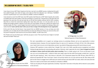 I was chosen to be an NST Talent Capacity at the time I was lost in my AIESEC journey. Looking back the path I
have walked through, some make me happy, some make me think how ridiculous I am. I still keep a “GUINESS”
record for myself because I am a never-attend-any-AIESEC-conference AIESECer.
I have learned so much from NST team, from NST position itself. Become an NST Talent Capacity, the number
of multiple tasks have been double, at the time everything is so brand-new, I learned how to deal with tasks and
planning at the same time. My main job looks like an HR staff that facilitate sufficient skill for iGIP’s members,
help them to create the environment making them enjoy their work more. It is not easy when you try to
develop and manage member’s capacity of more than one Local Chapter. At that time, without the support from
my direct leader, Mr. Phat, I cannot imagine how hard it would be for me to complete the challenge. Above all, I
realize that it is “easier said than done” when you are truly in charge of the development of your organization.
At the end of the day, the best lesson I have learned from my AIESEC journey is, if you can keep your mind
peacefully, you can easily step into what world that you want, but without true friend, you cannot do that, and I
am proud of saying that I have found out my true friend in AIESEC- my NST team 1516.
P/S: Thanks to be my true friend, guys. I will miss you guys so much. Time may fly but your images in my heart
will never be faded. Thank you! Le Thi Ngoc Anh, from HCMC
National Supporter of Talent Development
My main responsibilities are to support our exchange process by promoting Vietnam and our job opportunities to attract
international talents. However, the most important thing is to raise our LCs’ awareness of IR work. At first I felt a little pressure,
since I hadn’t had to do such a lot of tasks before and also I was afraid of things going wrong and IR cannot bring out result.
However, NST experience is more colorful than I thought. First, I got a lot of skills, especially process management and critical
thinking through planning and communicating with partners. Moreover, what I appreciate the most is how it changed my mindset
and helped to release myself and think positive about everything. There is a leader saying to me: “If you can find peace in your
soul, you can do everything easily.” I started to think more simply, enjoy the time with IR and people, actually how I could not
enjoy this great experience when I had chances to talk with a lot of passionate people from IGIP, IR team, others NST IR in
abroad and especially NST Team. From them, I learnt a lot and also shared a lot, not only work but also life. Also, being an NST
gives me the chance to engage more in IGIP work, join summit and learn more about IGIP core values, which is the main point that
helps me to make my mind clearer and to identify my motivation in AIESEC.
Thank you for giving me this great opportunity to develop. I hope what I have done in this phase will be relevant to your position
in the next term.
Trinh Thu Tram, 20 years old, from HCMC
National Supporter of International Relations
 