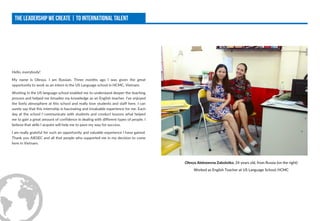 Hello, everybody!
My name is Olesya. I am Russian. Three months ago I was given the great
opportunity to work as an intern in the US Language school in HCMC, Vietnam.
Working in the US language school enabled me to understand deeper the teaching
process and helped me broaden my knowledge as an English teacher. I've enjoyed
the lively atmosphere at this school and really love students and staff here. I can
surely say that this internship is fascinating and invaluable experience for me. Each
day at the school I communicate with students and conduct lessons what helped
me to gain a great amount of confidence in dealing with different types of people. I
believe that skills I acquire will help me to pave my way for success.
I am really grateful for such an opportunity and valuable experience I have gained.
Thank you AIESEC and all that people who supported me in my decision to come
here in Vietnam.
Olesya Alekseevna Zabolotko, 24 years old, from Russia (on the right)
Worked as English Teacher at US Language School, HCMC
 