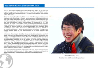 As an EP, who used to be helped very much by AIESEC FTU HANOI, let me share how
helpful their support was when I did an internship in Hanoi from March 13th to October
30th and I would like to recommend AIESEC FTU HANOI be the best iGIP team from the
bottom of my heart.
One of the amazing things that they did for me was their efforts to persuade my parents
to allow me to do an internship in Vietnam. Before my deciding where to go, my parents
were really worried about letting me stay in Vietnam for a long time alone because they
still had an scary image of public order in East Asia. In response to my parents’ voice, the
team made them a video in which they interviewed the members in the TN I was
thinking of. As a result, it reduced their anxiety considerably and admitted my internship
finally. Besides, before the departure, I had to finish some procedures for taking visa but
I struggled the difficulty getting the true information because such information about
visa in Vietnam was so unclear. However, one of the members made a lot of efforts to
get true information about it by such as contacting local civil officers. Those generous
supports definitely helped me a lot and encouraged me to choose Vietnam as the
location.
Furthermore, after arriving in Hanoi, they always care about me and assisted me when I
needed their help. For example, when I had to leave Vietnam as visa reacquisition, they
arranged a reasonable plane ticket instead of me, who couldn’t read Vietnamese at all,
and picked me up at the airport for the safety when I returned to Vietnam. Also, when I
had a trouble with bathroom, one of the members run to my house and solved the
problem very quickly. I believe my ordinal life in Vietnam would never have existed
without their help. The biggest accomplishment I believe is they consistently (at least
twice a month) held a meeting such as welcome parties and coffee talks and give EPs a
lot of opportunities to interact with each other. Thanks to them, I met many people from
over 30 countries within 8 months and exchanged each value and opinion about things,
which I think I have grown up more as a global citizen.
As consequence, I really appreciate their support of the team, whose members seriously
think about EPs for the first priority. To further support this endorsement, I would be
pleased to answer all of your questions in more detail if you have any concern.
Homare Matsui, from Japan
Worked as Intern at NTQ Solution Company, Hanoi
 