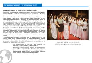 MY FAVORITE PART OF MY JOB: NEVER STOP INSPIRING OTHERS.
Hi everyone, I’m Valerie Mayer, from Rockland, Ontario. I am a Global Talent of AIESEC
HANOI, VIETNAM. I would like to share impressions of my internship in this lovely
country.
When I first graduated from sciences commercial field, University of Ottawa, I wasn’t
totally sure what it was I wanted to do so I took some time to do temp work and then
went travelling. Having dabbled in recruitment and administration roles I wanted to
change the direction of my career to get into PR. Having reached a point where my main
priority was job satisfaction, I knew internship would be something that I would have to
do. From that moment, I always felt the urge to do something new, something different
which brought me out of comfort zones. So, I decided to apply for Internship as a
marketing assistant in Hanoi and I got it. From this moment my journey started...
Before going I was thinking that I’ll only work, and yes, maybe travel. However, from the
very first day that I arrived there, I felt the challenge and day by day this affair was
getting more amazing. I liked my work, I had the best friends, colleagues and I realized
how I am improving myself by inspiring others to improve themselves. I realized how
lucky I am to have the chance of being a Global Talent. AIESECers treat me so well. I
have so lovely buddy who is always willing to take me out and help me learn Vietnamese
culture.
Thanks AIESEC and everyone for this incredible year. The people I met here are truly
amazing. Thanks AIESEC HANOI for providing me a best experience and fulfill my
expectation. I felt so h privileged to work as a marketing assistant in Atlantics, a
professional environment. And thanks Atlantic for welcoming me, sending me on so
many trips and trusting me on all my projects. Valerie France Mayer, 23 years old, from Canada
Worked as Marketing Intern at Atlantic Company, HanoiThis experience taught me a lot. AND I have to say that IT IS
IMPOSSIBLE NOT TO LIKE BUN CHA AND BUN BO.
Every ending is a new beginning. And now, it’s time for my new
adventure. Now I have lots friends in different countries, and tons of
friends in Vietnam. I feel happy to be a Global Citizen, and I think
everyone should take a chance of this life-changing experience.
Thanks to all who made this happen, thank you AIESEC!
 