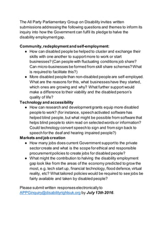 The All Party Parliamentary Group on Disability invites written
submissions addressing the following questions and themes to inform its
inquiry into how the Government can fulfil its pledge to halve the
disability employmentgap.
Community,redeployment and self-employment:
● How can disabled people be helped to cluster and exchange their
skills with one another to supportmore to work or start
businesses? (Can people with fluctuating conditions job share?
Can micro-businesses be formed from skill share schemes?What
is required to facilitate this?)
● More disabled people than non-disabled people are self-employed.
What are the reasons for this, what businesseshave they started,
which ones are growing and why? What further support would
make a difference to their viability and the disabled person’s
quality of life?
Technology and accessibility
● How can research and developmentgrants equip more disabled
people to work? (for instance, speechactivated software has
helped blind people,but what might be possible from software that
helps blind people to skim read on selectedwords or information?
Could technology convert speechto sign and from sign back to
speechforthe deaf and hearing impaired people?)
Markets and job creation
● How many jobs does current Government supportto the private
sectorcreate and what is the scope forethical and responsible
procurementpolicies to create jobs for disabled people?
● What might the contribution to halving the disability employment
gap look like from the areas of the economy predicted to grow the
most, e.g. tech start up, financial technology, flood defence,virtual
reality, etc? What tailored policies would be required to see jobs be
fairly available and taken by disabled people?
Please submit written responseselectronicallyto
APPGinquiry@disabilityrightsuk.org by July 13th 2016.
 